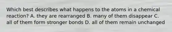 Which best describes what happens to the atoms in a chemical reaction? A. they are rearranged B. many of them disappear C. all of them form stronger bonds D. all of them remain unchanged