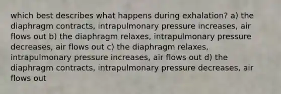 which best describes what happens during exhalation? a) the diaphragm contracts, intrapulmonary pressure increases, air flows out b) the diaphragm relaxes, intrapulmonary pressure decreases, air flows out c) the diaphragm relaxes, intrapulmonary pressure increases, air flows out d) the diaphragm contracts, intrapulmonary pressure decreases, air flows out