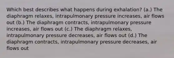 Which best describes what happens during exhalation? (a.) The diaphragm relaxes, intrapulmonary pressure increases, air flows out (b.) The diaphragm contracts, intrapulmonary pressure increases, air flows out (c.) The diaphragm relaxes, intrapulmonary pressure decreases, air flows out (d.) The diaphragm contracts, intrapulmonary pressure decreases, air flows out