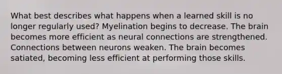 What best describes what happens when a learned skill is no longer regularly used? Myelination begins to decrease. The brain becomes more efficient as neural connections are strengthened. Connections between neurons weaken. The brain becomes satiated, becoming less efficient at performing those skills.