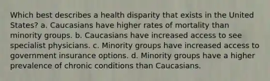 Which best describes a health disparity that exists in the United States? a. Caucasians have higher rates of mortality than minority groups. b. Caucasians have increased access to see specialist physicians. c. Minority groups have increased access to government insurance options. d. Minority groups have a higher prevalence of chronic conditions than Caucasians.