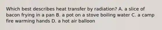 Which best describes heat transfer by radiation? A. a slice of bacon frying in a pan B. a pot on a stove boiling water C. a camp fire warming hands D. a hot air balloon