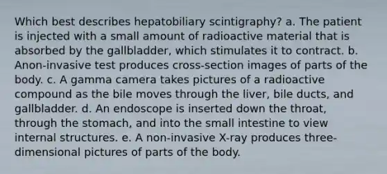 Which best describes hepatobiliary scintigraphy?​ a. ​The patient is injected with a small amount of radioactive material that is absorbed by the gallbladder, which stimulates it to contract. b. ​Anon-invasive test produces cross-section images of parts of the body. c. ​A gamma camera takes pictures of a radioactive compound as the bile moves through the liver, bile ducts, and gallbladder. d. ​An endoscope is inserted down the throat, through the stomach, and into the small intestine to view internal structures. e. ​A non-invasive X-ray produces three-dimensional pictures of parts of the body.