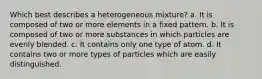 Which best describes a heterogeneous mixture? a. It is composed of two or more elements in a fixed pattern. b. It is composed of two or more substances in which particles are evenly blended. c. It contains only one type of atom. d. It contains two or more types of particles which are easily distinguished.