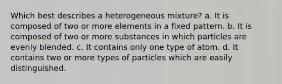 Which best describes a heterogeneous mixture? a. It is composed of two or more elements in a fixed pattern. b. It is composed of two or more substances in which particles are evenly blended. c. It contains only one type of atom. d. It contains two or more types of particles which are easily distinguished.