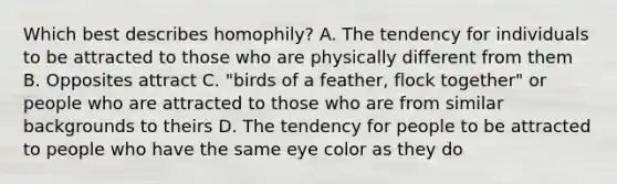 Which best describes homophily? A. The tendency for individuals to be attracted to those who are physically different from them B. Opposites attract C. "birds of a feather, flock together" or people who are attracted to those who are from similar backgrounds to theirs D. The tendency for people to be attracted to people who have the same eye color as they do