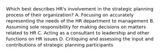 Which best describes HR's involvement in the strategic planning process of their organization? A. Focusing on accurately representing the needs of the HR department to management B. Assuming sole responsibility for making decisions on matters related to HR C. Acting as a consultant to leadership and other functions on HR issues D. Critiquing and assessing the input and contributions of strategic planning participants