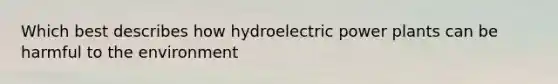 Which best describes how hydroelectric power plants can be harmful to the environment