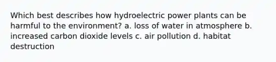 Which best describes how hydroelectric power plants can be harmful to the environment? a. loss of water in atmosphere b. increased carbon dioxide levels c. air pollution d. habitat destruction