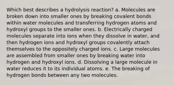 Which best describes a hydrolysis reaction? a. Molecules are broken down into smaller ones by breaking covalent bonds within water molecules and transferring hydrogen atoms and hydroxyl groups to the smaller ones. b. Electrically charged molecules separate into ions when they dissolve in water, and then hydrogen ions and hydroxyl groups covalently attach themselves to the oppositely charged ions. c. Large molecules are assembled from smaller ones by breaking water into hydrogen and hydroxyl ions. d. Dissolving a large molecule in water reduces it to its individual atoms. e. The breaking of hydrogen bonds between any two molecules.