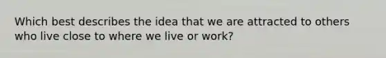 Which best describes the idea that we are attracted to others who live close to where we live or work?