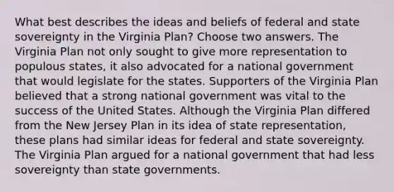 What best describes the ideas and beliefs of federal and state sovereignty in the Virginia Plan? Choose two answers. The Virginia Plan not only sought to give more representation to populous states, it also advocated for a national government that would legislate for the states. Supporters of the Virginia Plan believed that a strong national government was vital to the success of the United States. Although the Virginia Plan differed from the New Jersey Plan in its idea of state representation, these plans had similar ideas for federal and state sovereignty. The Virginia Plan argued for a national government that had less sovereignty than state governments.