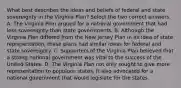 What best describes the ideas and beliefs of federal and state sovereignty in the Virginia Plan? Select the two correct answers. A. The Virginia Plan argued for a national government that had less sovereignty than state governments. B. Although the Virginia Plan differed from the New Jersey Plan in its idea of state representation, these plans had similar ideas for federal and state sovereignty. C. Supporters of the Virginia Plan believed that a strong national government was vital to the success of the United States. D. The Virginia Plan not only sought to give more representation to populous states, it also advocated for a national government that would legislate for the states.