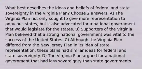 What best describes the ideas and beliefs of federal and state sovereignty in the Virginia Plan? Choose 2 answers. A) The Virginia Plan not only sought to give more representation to populous states, but it also advocated for a national government that would legislate for the states. B) Supporters of the Virginia Plan believed that a strong national government was vital to the success of the United States. C) Although the Virginia Plan differed from the New Jersey Plan in its idea of state representation, these plans had similar ideas for federal and state sovereignty. D) The Virginia Plan argued for a national government that had less sovereignty than state governments.