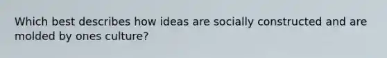 Which best describes how ideas are socially constructed and are molded by ones culture?