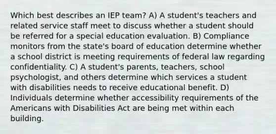 Which best describes an IEP team? A) A student's teachers and related service staff meet to discuss whether a student should be referred for a special education evaluation. B) Compliance monitors from the state's board of education determine whether a school district is meeting requirements of federal law regarding confidentiality. C) A student's parents, teachers, school psychologist, and others determine which services a student with disabilities needs to receive educational benefit. D) Individuals determine whether accessibility requirements of the Americans with Disabilities Act are being met within each building.