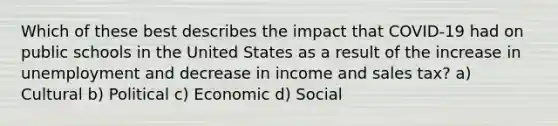 Which of these best describes the impact that COVID-19 had on public schools in the United States as a result of the increase in unemployment and decrease in income and sales tax? a) Cultural b) Political c) Economic d) Social