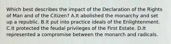 Which best describes the impact of the Declaration of the Rights of Man and of the Citizen? A.It abolished the monarchy and set up a republic. B.It put into practice ideals of the Enlightenment. C.It protected the feudal privileges of the First Estate. D.It represented a compromise between the monarch and radicals.