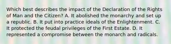 Which best describes the impact of the Declaration of the Rights of Man and the Citizen? A. It abolished the monarchy and set up a republic. B. It put into practice ideals of the Enlightenment. C. It protected the feudal privileges of the First Estate. D. It represented a compromise between the monarch and radicals.