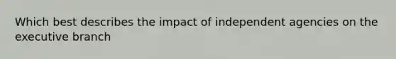 Which best describes the impact of independent agencies on the executive branch