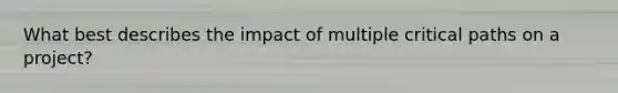 What best describes the impact of multiple critical paths on a project?