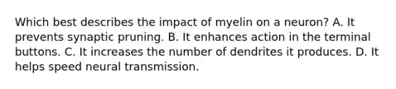 Which best describes the impact of myelin on a neuron? ​A. It prevents synaptic pruning. ​B. It enhances action in the terminal buttons. ​C. It increases the number of dendrites it produces. D. ​It helps speed <a href='https://www.questionai.com/knowledge/k5eO8RxNoD-neural-transmission' class='anchor-knowledge'>neural transmission</a>.