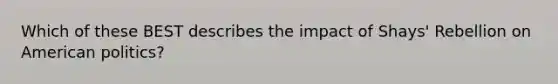 Which of these BEST describes the impact of Shays' Rebellion on American politics?