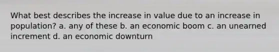 What best describes the increase in value due to an increase in population? a. any of these b. an economic boom c. an unearned increment d. an economic downturn