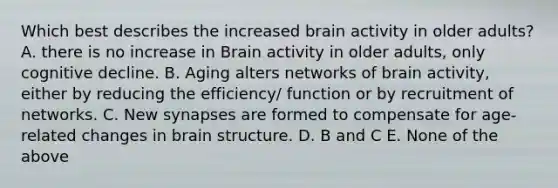 Which best describes the increased brain activity in older adults? A. there is no increase in Brain activity in older adults, only cognitive decline. B. Aging alters networks of brain activity, either by reducing the efficiency/ function or by recruitment of networks. C. New synapses are formed to compensate for age-related changes in brain structure. D. B and C E. None of the above