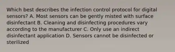 Which best describes the infection control protocol for digital sensors? A. Most sensors can be gently misted with surface disinfectant B. Cleaning and disinfecting procedures vary according to the manufacturer C. Only use an indirect disinfectant application D. Sensors cannot be disinfected or sterilized