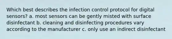 Which best describes the infection control protocol for digital sensors? a. most sensors can be gently misted with surface disinfectant b. cleaning and disinfecting procedures vary according to the manufacturer c. only use an indirect disinfectant