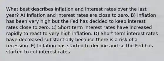 What best describes inflation and interest rates over the last year? A) Inflation and interest rates are close to zero. B) Inflation has been very high but the Fed has decided to keep interest rates close to zero. C) Short term interest rates have increased rapidly to react to very high inflation. D) Short term interest rates have decreased substantially because there is a risk of a recession. E) Inflation has started to decline and so the Fed has started to cut interest rates