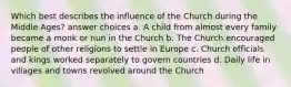 Which best describes the influence of the Church during the Middle Ages? answer choices a. A child from almost every family became a monk or nun in the Church b. The Church encouraged people of other religions to settle in Europe c. Church officials and kings worked separately to govern countries d. Daily life in villages and towns revolved around the Church