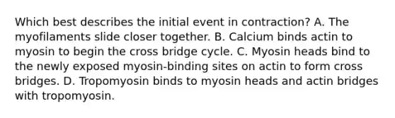 Which best describes the initial event in contraction? A. The myofilaments slide closer together. B. Calcium binds actin to myosin to begin the cross bridge cycle. C. Myosin heads bind to the newly exposed myosin-binding sites on actin to form cross bridges. D. Tropomyosin binds to myosin heads and actin bridges with tropomyosin.