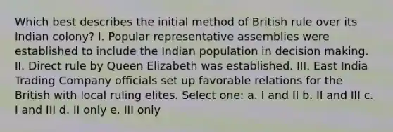 Which best describes the initial method of British rule over its Indian colony? I. Popular representative assemblies were established to include the Indian population in decision making. II. Direct rule by Queen Elizabeth was established. III. East India Trading Company officials set up favorable relations for the British with local ruling elites. Select one: a. I and II b. II and III c. I and III d. II only e. III only