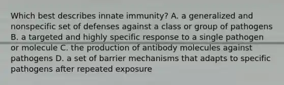 Which best describes innate immunity? A. a generalized and nonspecific set of defenses against a class or group of pathogens B. a targeted and highly specific response to a single pathogen or molecule C. the production of antibody molecules against pathogens D. a set of barrier mechanisms that adapts to specific pathogens after repeated exposure