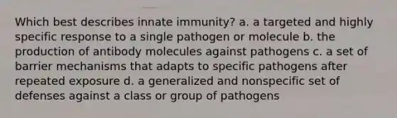 Which best describes innate immunity? a. a targeted and highly specific response to a single pathogen or molecule b. the production of antibody molecules against pathogens c. a set of barrier mechanisms that adapts to specific pathogens after repeated exposure d. a generalized and nonspecific set of defenses against a class or group of pathogens