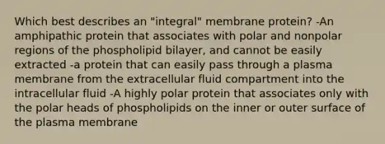 Which best describes an "integral" membrane protein? -An amphipathic protein that associates with polar and nonpolar regions of the phospholipid bilayer, and cannot be easily extracted -a protein that can easily pass through a plasma membrane from the extracellular fluid compartment into the intracellular fluid -A highly polar protein that associates only with the polar heads of phospholipids on the inner or outer surface of the plasma membrane