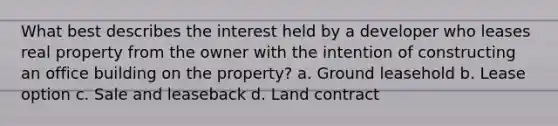 What best describes the interest held by a developer who leases real property from the owner with the intention of constructing an office building on the property? a. Ground leasehold b. Lease option c. Sale and leaseback d. Land contract