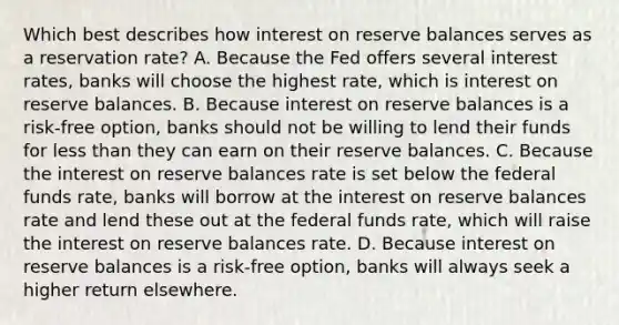 Which best describes how interest on reserve balances serves as a reservation rate? A. Because the Fed offers several interest rates, banks will choose the highest rate, which is interest on reserve balances. B. Because interest on reserve balances is a risk-free option, banks should not be willing to lend their funds for less than they can earn on their reserve balances. C. Because the interest on reserve balances rate is set below the federal funds rate, banks will borrow at the interest on reserve balances rate and lend these out at the federal funds rate, which will raise the interest on reserve balances rate. D. Because interest on reserve balances is a risk-free option, banks will always seek a higher return elsewhere.