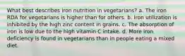 What best describes iron nutrition in vegetarians?​ a. ​The iron RDA for vegetarians is higher than for others. b. ​Iron utilization is inhibited by the high zinc content in grains. c. ​The absorption of iron is low due to the high vitamin C intake. d. ​More iron deficiency is found in vegetarians than in people eating a mixed diet.