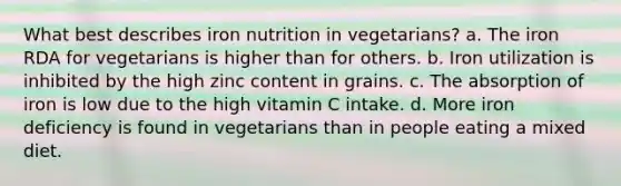 What best describes iron nutrition in vegetarians?​ a. ​The iron RDA for vegetarians is higher than for others. b. ​Iron utilization is inhibited by the high zinc content in grains. c. ​The absorption of iron is low due to the high vitamin C intake. d. ​More iron deficiency is found in vegetarians than in people eating a mixed diet.