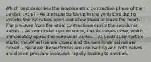 Which best describes the isovolumetric contraction phase of the cardiac cycle? - As pressure builds up in the ventricles during systole, the AV valves open and allow blood to leave the heart. - The pressure from the atrial contractions opens the semilunar valves. - As ventricular systole starts, the AV valves close, which immediately opens the semilunar valves. - As ventricular systole starts, the AV valves are closed and the semilunar valves are closed. - Because the ventricles are contracting and both valves are closed, pressure increases rapidly leading to ejection.