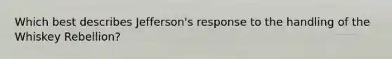 Which best describes Jefferson's response to the handling of the Whiskey Rebellion?