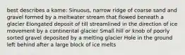 best describes a kame: Sinuous, narrow ridge of coarse sand and gravel formed by a meltwater stream that flowed beneath a glacier Elongated deposit of till streamlined in the direction of ice movement by a continental glacier Small hill or knob of poorly sorted gravel deposited by a melting glacier Hole in the ground left behind after a large block of ice melts