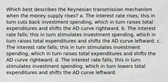 Which best describes the Keynesian transmission mechanism when the money supply rises? a. The interest rate rises; this in turn cuts back investment spending, which in turn raises total expenditures and shifts the AD curve rightward. b. The interest rate falls; this in turn stimulates investment spending, which in turn raises total expenditures and shifts the AD curve leftward. c. The interest rate falls; this in turn stimulates investment spending, which in turn raises total expenditures and shifts the AD curve rightward. d. The interest rate falls; this in turn stimulates investment spending, which in turn lowers total expenditures and shifts the AD curve leftward.