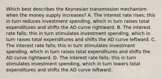 Which best describes the Keynesian transmission mechanism when the money supply increases? A. The interest rate rises; this in turn reduces investment spending, which in turn raises total expenditures and shifts the AD curve rightward. B. The interest rate falls; this in turn stimulates investment spending, which in turn raises total expenditures and shifts the AD curve leftward. C. The interest rate falls; this in turn stimulates investment spending, which in turn raises total expenditures and shifts the AD curve rightward. D. The interest rate falls; this in turn stimulates investment spending, which in turn lowers total expenditures and shifts the AD curve leftward.