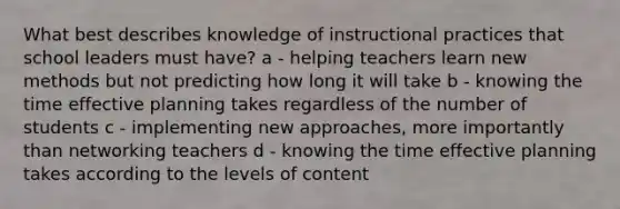 What best describes knowledge of instructional practices that school leaders must have? a - helping teachers learn new methods but not predicting how long it will take b - knowing the time effective planning takes regardless of the number of students c - implementing new approaches, more importantly than networking teachers d - knowing the time effective planning takes according to the levels of content