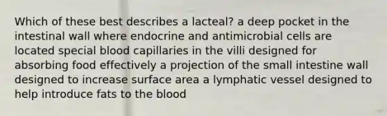 Which of these best describes a lacteal? a deep pocket in the intestinal wall where endocrine and antimicrobial cells are located special blood capillaries in the villi designed for absorbing food effectively a projection of the small intestine wall designed to increase surface area a lymphatic vessel designed to help introduce fats to the blood