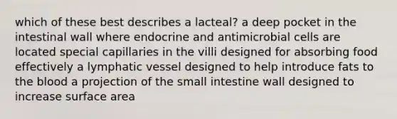 which of these best describes a lacteal? a deep pocket in the intestinal wall where endocrine and antimicrobial cells are located special capillaries in the villi designed for absorbing food effectively a lymphatic vessel designed to help introduce fats to the blood a projection of the small intestine wall designed to increase surface area